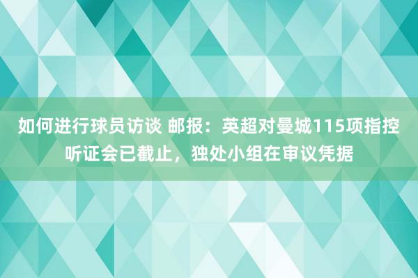 如何进行球员访谈 邮报：英超对曼城115项指控听证会已截止，独处小组在审议凭据