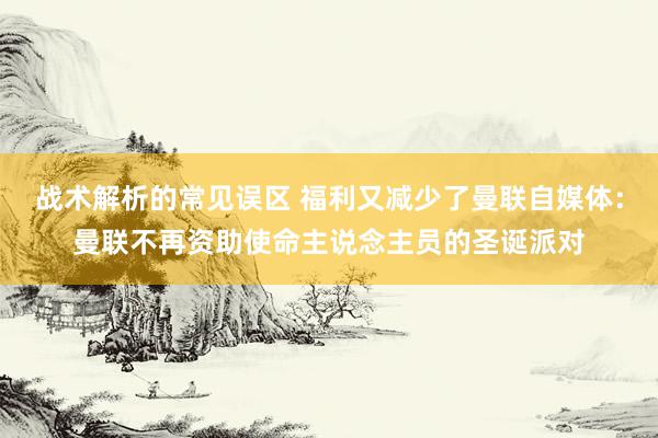 战术解析的常见误区 福利又减少了曼联自媒体：曼联不再资助使命主说念主员的圣诞派对