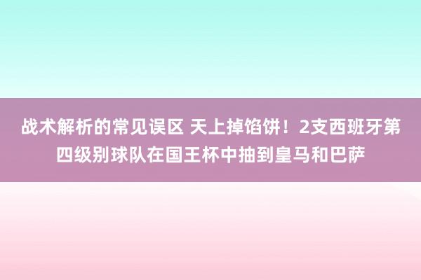 战术解析的常见误区 天上掉馅饼！2支西班牙第四级别球队在国王杯中抽到皇马和巴萨